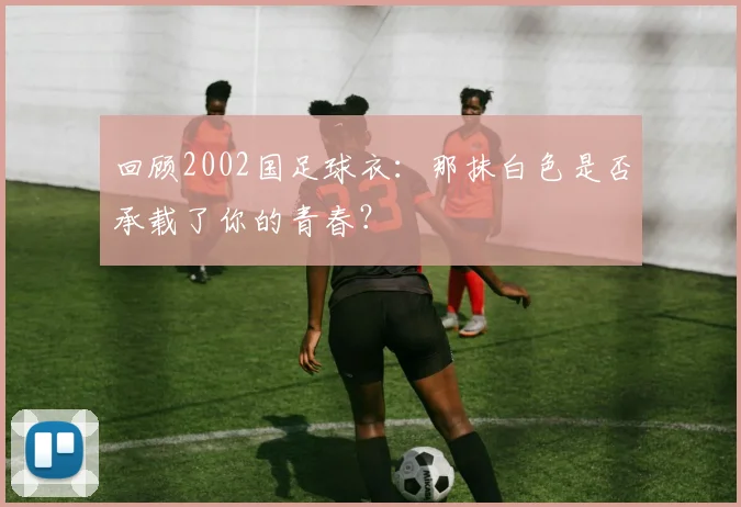 回顾2002国足球衣：那抹白色是否承载了你的青春？