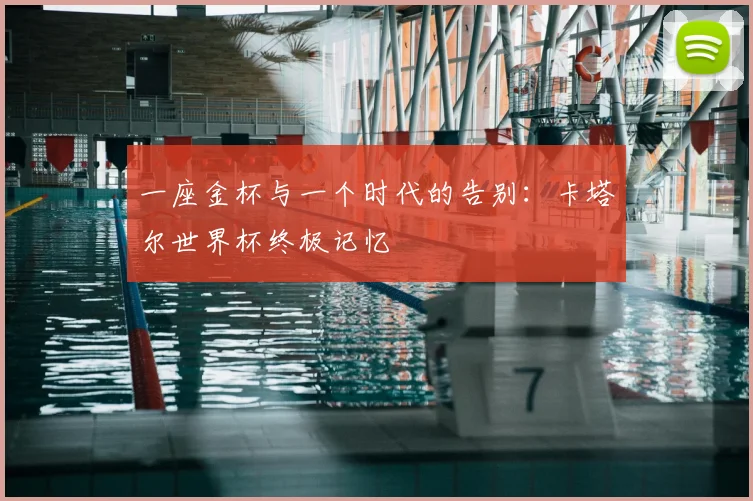 一座金杯与一个时代的告别:卡塔尔世界杯终极记忆