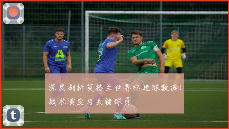 深度剖析英格兰世界杯进球数据：战术演变与关键球员