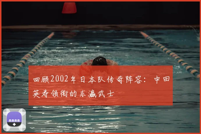 回顾2002年日本队传奇阵容：中田英寿领衔的东瀛武士