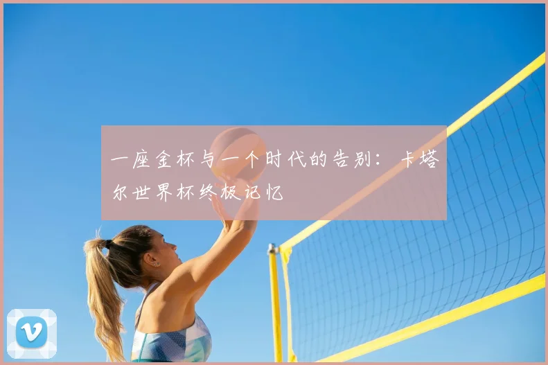 一座金杯与一个时代的告别:卡塔尔世界杯终极记忆
