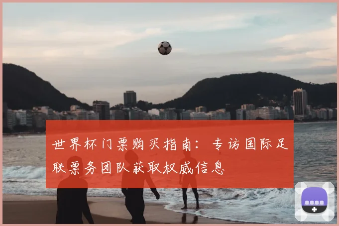 世界杯门票购买指南：专访国际足联票务团队获取权威信息