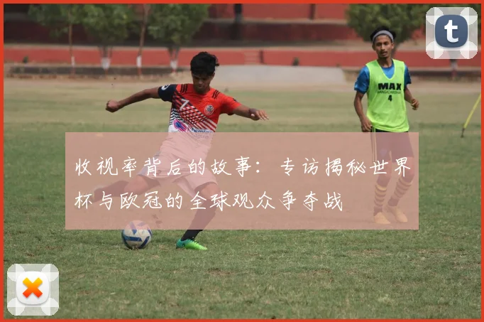 收视率背后的故事：专访揭秘世界杯与欧冠的全球观众争夺战