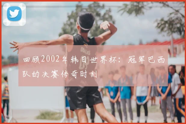 回顾2002年韩日世界杯：冠军巴西队的决赛传奇时刻