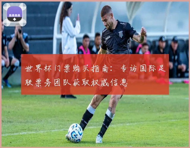 世界杯门票购买指南:专访国际足联票务团队获取权威信息