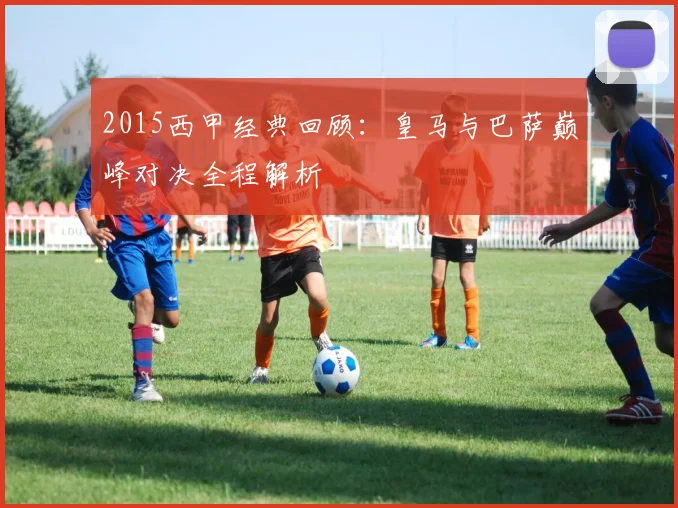 2015西甲经典回顾：皇马与巴萨巅峰对决全程解析