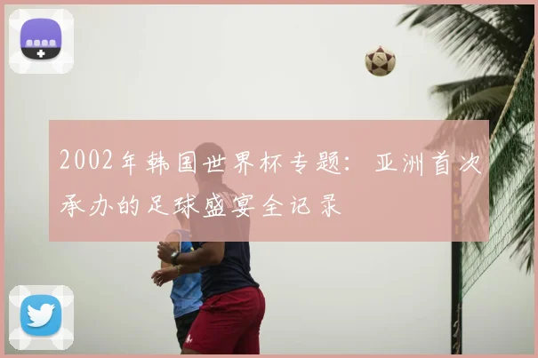 2002年韩国世界杯专题：亚洲首次承办的足球盛宴全记录