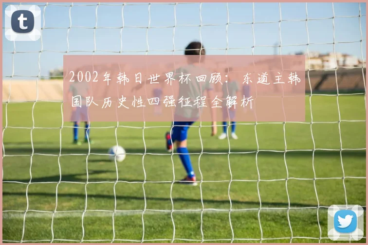 2002年韩日世界杯回顾：东道主韩国队历史性四强征程全解析