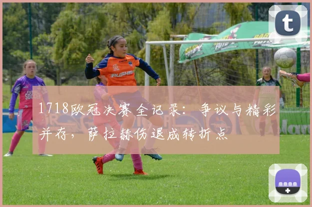 1718欧冠决赛全记录：争议与精彩并存，萨拉赫伤退成转折点