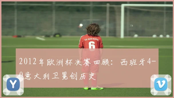 2012年欧洲杯决赛回顾：西班牙4-0意大利卫冕创历史