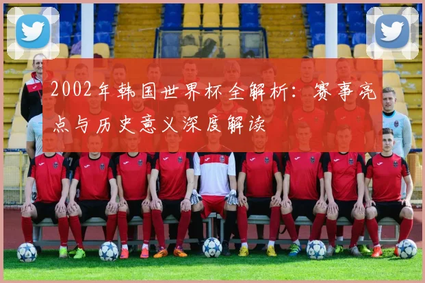 2002年韩国世界杯全解析：赛事亮点与历史意义深度解读