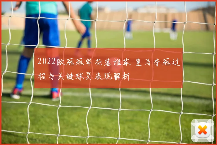 2022欧冠冠军花落谁家 皇马夺冠过程与关键球员表现解析