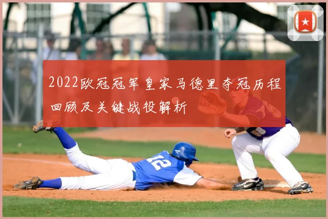 2022欧冠冠军皇家马德里夺冠历程回顾及关键战役解析