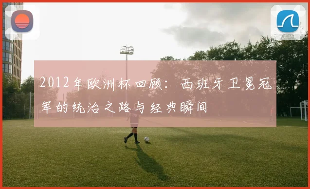 2012年欧洲杯回顾：西班牙卫冕冠军的统治之路与经典瞬间