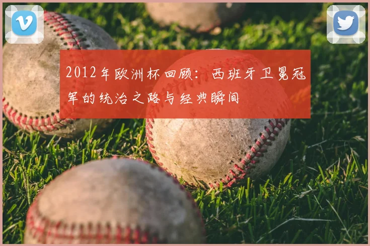 2012年欧洲杯回顾：西班牙卫冕冠军的统治之路与经典瞬间